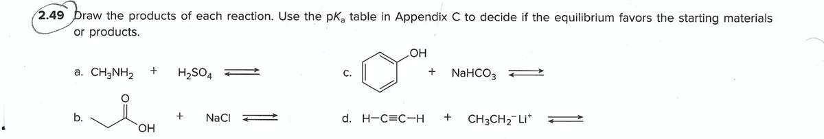 2.49 Draw the products of each reaction. Use the pkK, table in Appendix C to decide if the equilibrium favors the starting materials
or products.
HO
+
NaHCOз
a. CH3NH2
H2SO4
С.
b.
+
NaCI
d. H-C=C-H
CH3CH2-Li*
HO,
