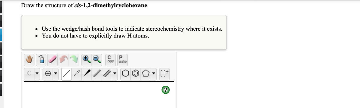Draw the structure of cis-1,2-dimethylcyclohexane.
• Use the wedge/hash bond tools to indicate stereochemistry where it exists.
• You do not have to explicitly draw H atoms.
opy
aste
