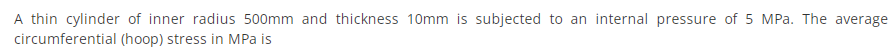 A thin cylinder of inner radius 500mm and thickness 10mm is subjected to an internal pressure of 5 MPa. The average
circumferential (hoop) stress in MPa is
