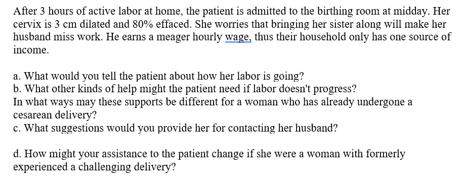 After 3 hours of active labor at home, the patient is admitted to the birthing room at midday. Her
cervix is 3 cm dilated and 80% effaced. She worries that bringing her sister along will make her
husband miss work. He earns a meager hourly wage, thus their household only has one source of
income.
a. What would you tell the patient about how her labor is going?
b. What other kinds of help might the patient need if labor doesn't progress?
In what ways may these supports be different for a woman who has already undergone a
cesarean delivery?
c. What suggestions would you provide her for contacting her husband?
d. How might your assistance to the patient change if she were a woman with formerly
experienced a challenging delivery?