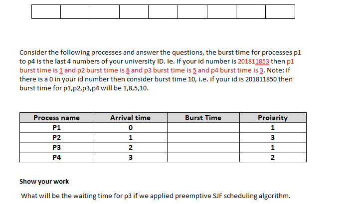 Consider the following processes and answer the questions, the burst time for processes p1
to p4 is the last 4 numbers of your university ID. le. If your id number is 201811853 then p1
burst time is 1 and p2 burst time is 8 and p3 burst time is 5 and p4 burst time is 3. Note: if
there is a 0 in your id number then consider burst time 10, i.e. if your id is 201811850 then
burst time for p1,p2,p3,p4 will be 1,8,5,10.
Process name
Arrival time
Burst Time
Proiarity
P1
P2
P3
1
P4
2
Show your work
What will be the waiting time for p3 if we applied preemptive SJF scheduling algorithm.
