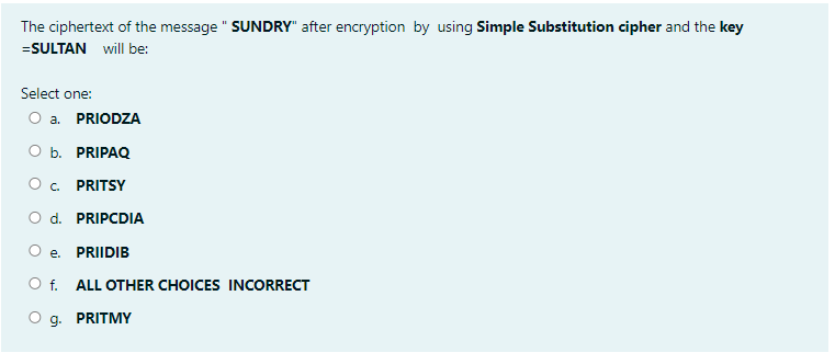 The ciphertext of the message " SUNDRY" after encryption by using Simple Substitution cipher and the key
=SULTAN will be:
Select one:
O a. PRIODZA
оь. PRIPAQ
O. PRITSY
O d. PRIPCDIA
e.
PRIIDIB
O f. ALL OTHER CHOICES INCORRECT
O g. PRITMY
