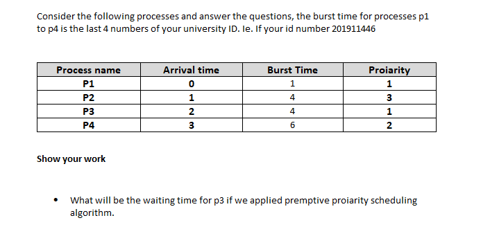 Consider the following processes and answer the questions, the burst time for processes p1
to p4 is the last 4 numbers of your university ID. le. If your id number 201911446
Process name
Arrival time
Burst Time
Proiarity
P1
P2
1
4
P3
2
4
P4
3
6
2
Show your work
What will be the waiting time for p3 if we applied premptive proiarity scheduling
algorithm.
