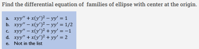 Find the differential equation of families of ellipse with center at the origin.
a. xyy" + x(y')² - yy' = 1
b. xyy" - x(y')² — yy' = 1/2
c. xyy" − x(y')² + yy' = -1
d. xyy" + x(y')² + yy' = 2
e. Not in the list