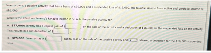 Jeremy owns a passive activity that has a basis of $30,000 and a suspended loss of $16,000. His taxable income from active and portfolio income is
$81,000.
What is the effect on Jeremy's taxable income if he sells the passive activity for
a. $37,000: Jeremy has a capital gain of $
This results in a net deduction of $
b. $25,000: Jeremy has a s
loss.
on the sale of the activity and a deduction of $16,000 for the suspended loss on the activity.
capital loss on the sale of the passive activity and is
allowed a deduction for the $16,000 suspended