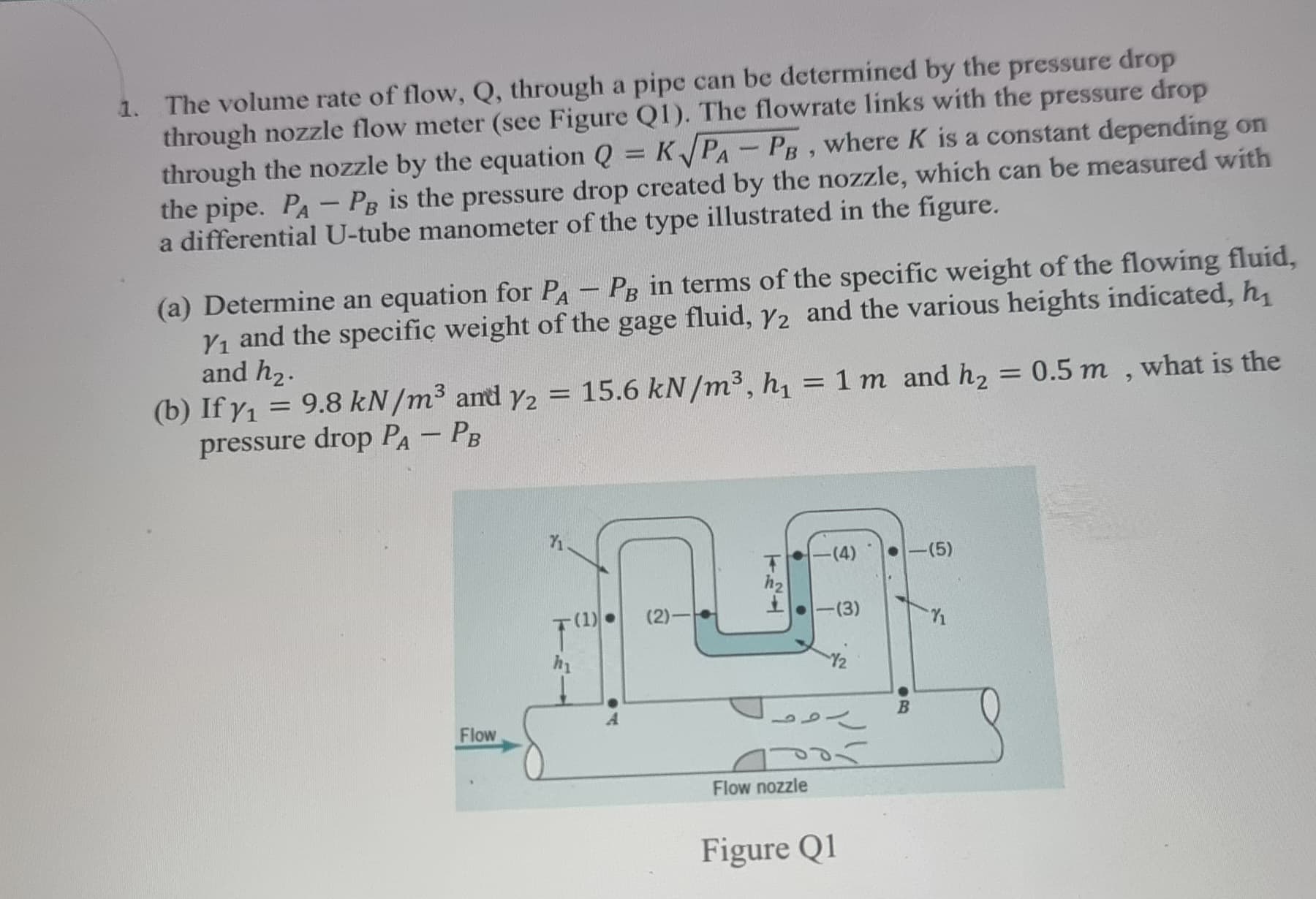 1. The volume rate of flow, Q, through a pipe can be determined by the pressure drop
through nozzle flow meter (see Figure Q1). The flowrate links with the pressure drop
through the nozzle by the equation Q = K√PA-PB, where K is a constant depending on
the pipe. PA-PB is the pressure drop created by the nozzle, which can be measured with
a differential U-tube manometer of the type illustrated in the figure.
(a) Determine an equation for PA-PB in terms of the specific weight of the flowing fluid,
Y₁ and the specific weight of the gage fluid, Y2 and the various heights indicated, h
and h₂.
(b) If y₁= 9.8 kN/m³ and y2 = 15.6 kN/m³, h₁ = 1 m and h₂ = 0.5 m, what is the
pressure drop PA - PB
Flow
(1)
(2)-
124
-(4)
Flow nozzle
-(3)
12
رو
bor
Figure Q1
-(5)
B