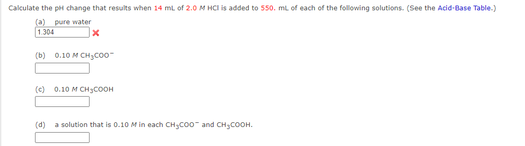 Calculate the pH change that results when 14 mL of 2.0 M HCI is added to 550. mL of each of the following solutions. (See the Acid-Base Table.)
(a) pure water
1.304
X
(b) 0.10 M CH3COO-
(c) 0.10 M CH3COOH
(d)
a solution that is 0.10 M in each CH3COO and CH3COOH.