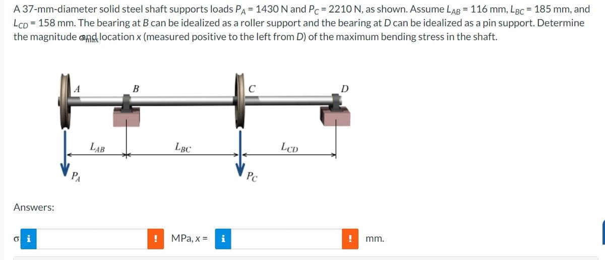 A 37-mm-diameter solid steel shaft supports loads PA = 1430 N and Pc = 2210 N, as shown. Assume LAB = 116 mm, LBC = 185 mm, and
LCD
= 158 mm. The bearing at B can be idealized as a roller support and the bearing at D can be idealized as a pin support. Determine
the magnitude and location x (measured positive to the left from D) of the maximum bending stress in the shaft.
Answers:
o i
LAB
B
LBC
! MPa, x = i
MI
C
Pc
LCD
D
! mm.