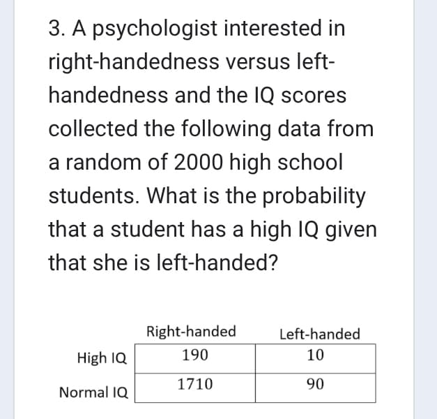 interested in
versus left-
handedness and the IQ scores
3. A psychologist
right-handedness
collected the following data from
a random of 2000 high school
students. What is the probability
that a student has a high IQ given
that she is left-handed?
High IQ
Normal IQ
Right-handed
190
1710
Left-handed
10
90