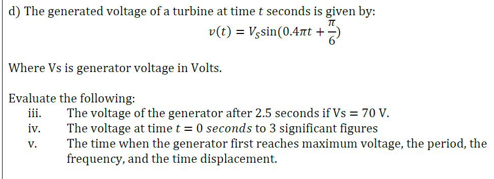 d) The generated voltage of a turbine at time t seconds is given by:
v(t) = Vgsin(0.47at +2)
Where Vs is generator voltage in Volts.
Evaluate the following:
iii.
The voltage of the generator after 2.5 seconds if Vs = 70 V.
The voltage at time t = 0 seconds to 3 significant figures
The time when the generator first reaches maximum voltage, the period, the
frequency, and the time displacement.
iv.
V.
