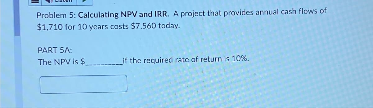 Problem 5: Calculating NPV and IRR. A project that provides annual cash flows of
$1,710 for 10 years costs $7,560 today.
PART 5A:
The NPV is $
if the required rate of return is 10%.
