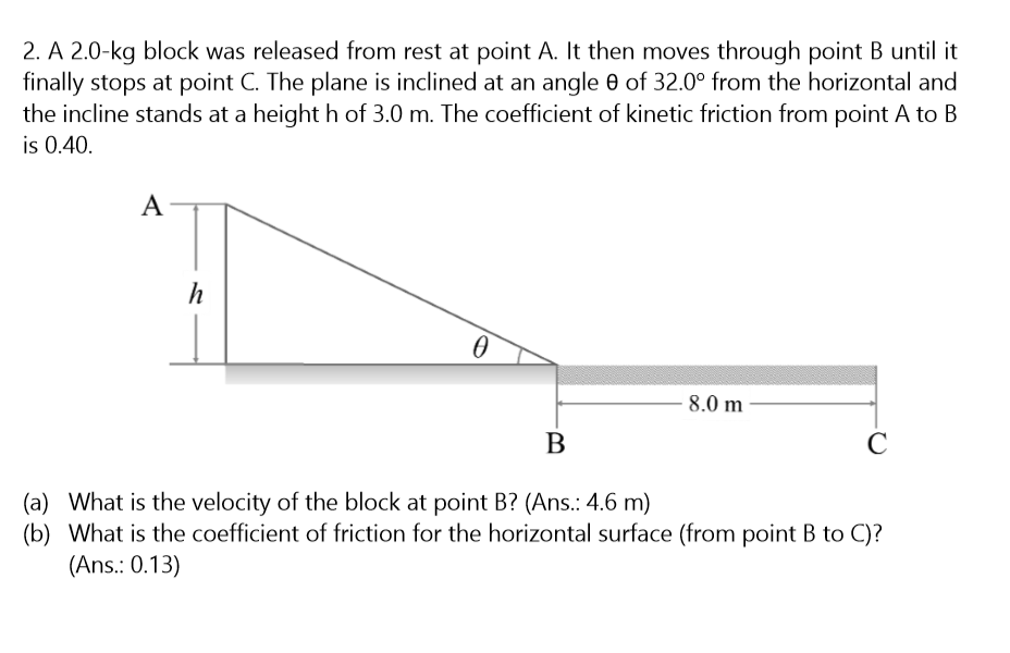 2. A 2.0-kg block was released from rest at point A. It then moves through point B until it
finally stops at point C. The plane is inclined at an angle 0 of 32.0° from the horizontal and
the incline stands at a height h of 3.0 m. The coefficient of kinetic friction from point A to B
is 0.40.
A
h
8.0 m
В
(a) What is the velocity of the block at point B? (Ans.: 4.6 m)
(b) What is the coefficient of friction for the horizontal surface (from point B to C)?
(Ans.: 0.13)

