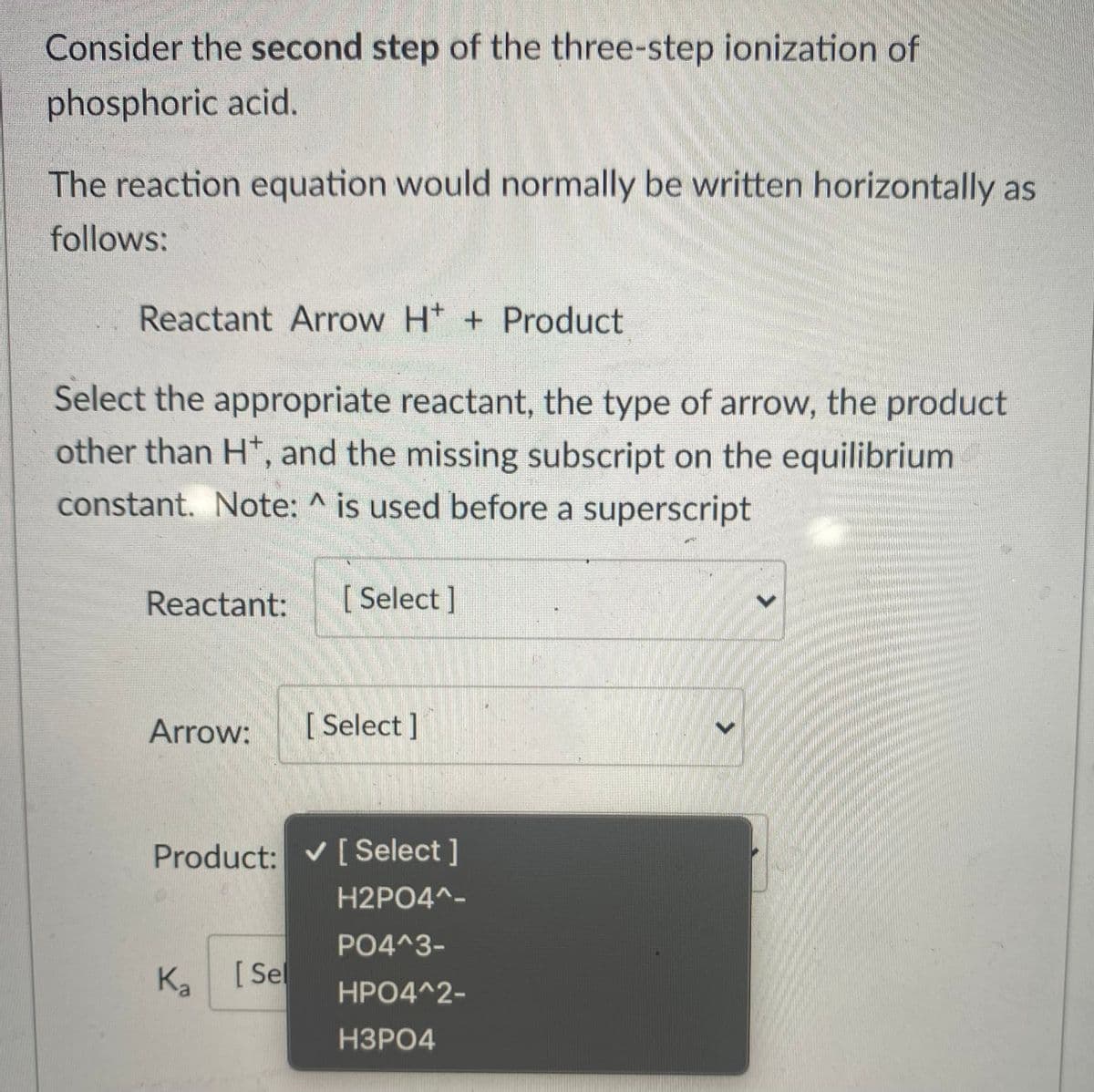Consider the second step of the three-step ionization of
phosphoric acid.
The reaction equation would normally be written horizontally as
follows:
Reactant Arrow Ht + Product
Select the appropriate reactant, the type of arrow, the product
other than H*, and the missing subscript on the equilibrium
constant. Note: ^ is used before a superscript
Reactant:
[ Select ]
Arrow:
[ Select ]
Product: v [ Select]
H2PO4^-
PO4^3-
Ka
[ Sel
HPO4^2-
НЗРО4

