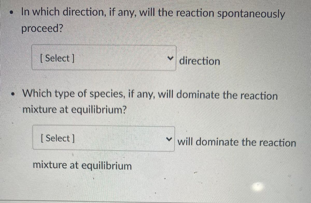 . In which direction, if any, will the reaction spontaneously
proceed?
[ Select ]
direction
•Which type of species, if any, will dominate the reaction
mixture at equilibrium?
[ Select]
♥ will dominate the reaction
mixture at equilibrium
