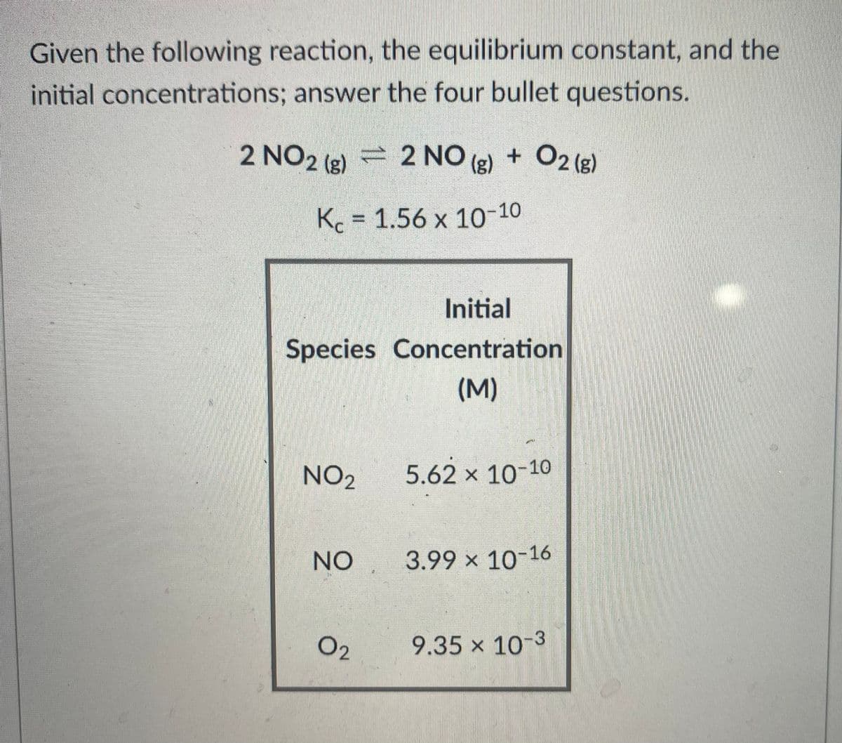 Given the following reaction, the equilibrium constant, and the
initial concentrations; answer the four bullet questions.
2 NO2 (e) 2 NO
(g) + O2 (e)
Kc = 1.56 x 10-10
Initial
Species Concentration
(M)
NO2
5.62 x 10-10
NO
3.99 x 10-16
02
9.35 x 10-3
