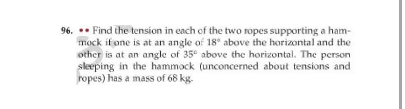 96. .• Find the tension in each of the two ropes supporting a ham-
mock if one is at an angle of 18° above the horizontal and the
other is at an angle of 35° above the horizontal. The person
sleeping in the hammock (unconcerned about tensions and
ropes) has a mass of 68 kg.

