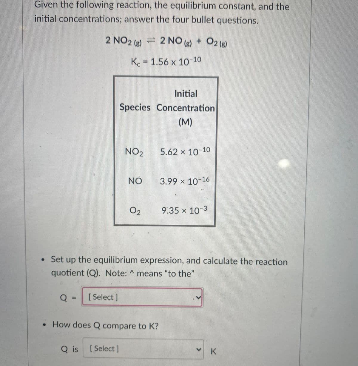 Given the following reaction, the equilibrium constant, and the
initial concentrations; answer the four bullet questions.
2 NO2 (g) = 2 NO (g) + O2 (g)
K 1.56 x 10-10
Initial
Species Concentration
(M)
NO2
5.62 x 10-10
NO
3.99 x 10-16
O2
9.35 x 10-3
• Set up the equilibrium expression, and calculate the reaction
quotient (Q). Note: ^ means "to the"
[ Select ]
%3D
• How does Q compare to K?
Q is
[ Select ]
K.
