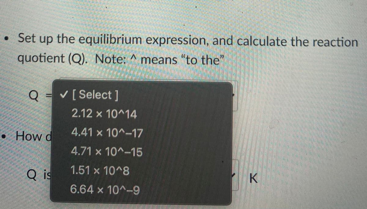 • Set up the equilibrium expression, and calculate the reaction
quotient (Q). Note: ^ means "to the"
= v[ Select]
2.12 x 10^14
How d
4.41 x 10^-17
4.71 x 10^-15
1.51x10^8
Q is
6.64 x 10^-9
