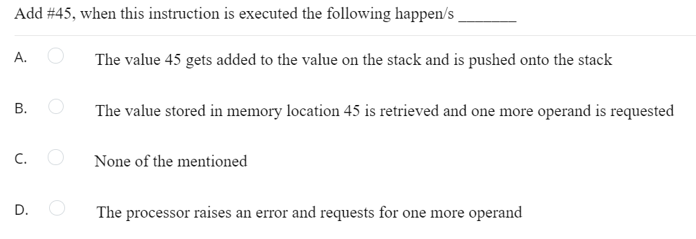 Add #45, when this instruction is executed the following happen/s
А.
The value 45 gets added to the value on the stack and is pushed onto the stack
В.
The value stored in memory location 45 is retrieved and one more operand is requested
C.
None of the mentioned
D.
The processor raises an error and requests for one more operand
