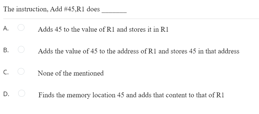 The instruction, Add #45,R1 does
A.
Adds 45 to the value of Rl and stores it in R1
Adds the value of 45 to the address of R1 and stores 45 in that address
C.
None of the mentioned
D.
Finds the memory location 45 and adds that content to that of R1
B.
