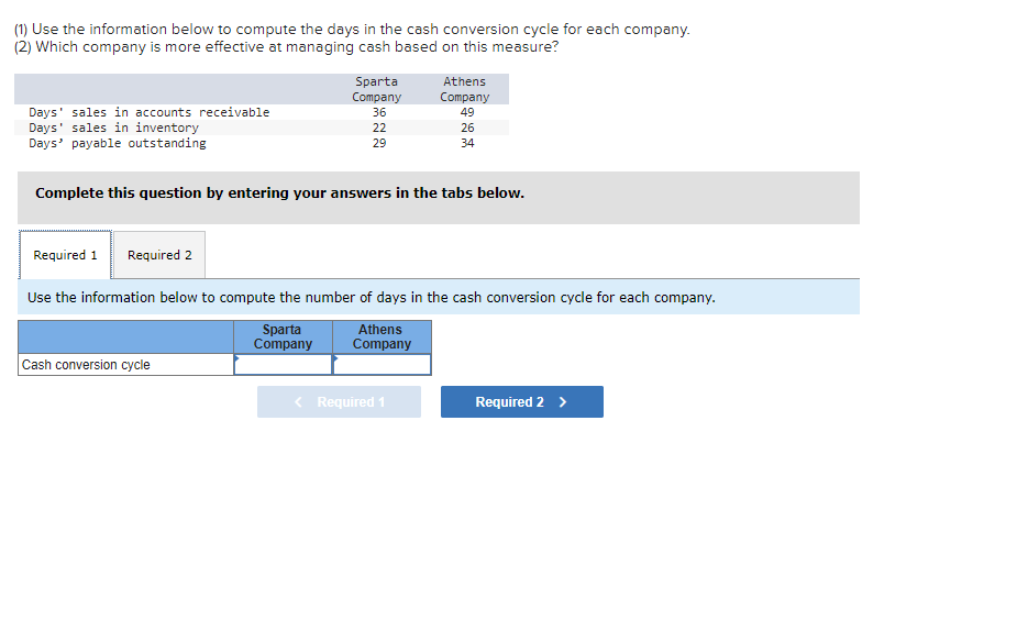 (1) Use the information below to compute the days in the cash conversion cycle for each company.
(2) Which company is more effective at managing cash based on this measure?
Days' sales in accounts receivable
Days' sales in inventory
Days' payable outstanding
Required 1 Required 2
Sparta
Company
36
22
29
Complete this question by entering your answers in the tabs below.
Cash conversion cycle
Athens
Company
49
26
34
Use the information below to compute the number of days in the cash conversion cycle for each company.
Sparta
Athens
Company Company
< Required 1
Required 2 >