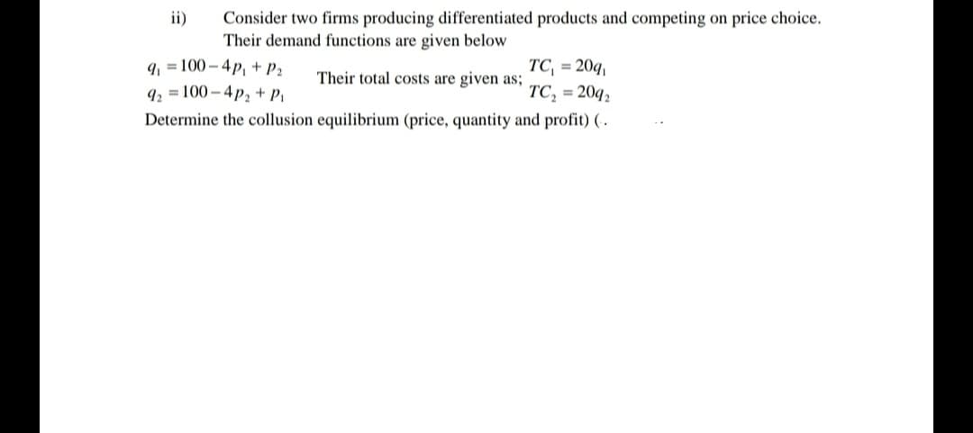 ii)
Consider two firms producing differentiated products and competing on price choice.
Their demand functions are given below
9, = 100 – 4p, + P2
TC = 20q,
TC, = 20q,
Their total costs are given as;
9, = 100 – 4p, + P,
Determine the collusion equilibrium (price, quantity and profit) ( .
