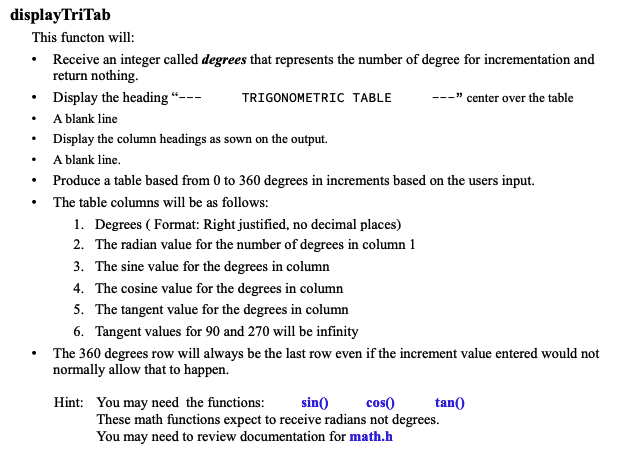 displayTriTab
This functon will:
• Receive an integer called degrees that represents the number of degree for incrementation and
return nothing.
Display the heading "---
TRIGONOMETRIC TABLE
A blank line
Display the column headings as sown on the output.
A blank line.
---"center over the table
• Produce a table based from 0 to 360 degrees in increments based on the users input.
The table columns will be as follows:
1. Degrees (Format: Right justified, no decimal places)
2. The radian value for the number of degrees in column 1
3. The sine value for the degrees in column
4.
The cosine value for the degrees in column
5. The tangent value for the degrees in column
6. Tangent values for 90 and 270 will be infinity
The 360 degrees row will always be the last row even if the increment value entered would not
normally allow that to happen.
sin()
cos()
tan()
Hint: You may need the functions:
These math functions expect to receive radians not degrees.
You may need to review documentation for math.h