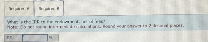 Required A Required B
What is the IRR to the endowment, net of fees?
Note: Do not round intermediate calculations. Round your answer to 2 decimal places.
IRR
%