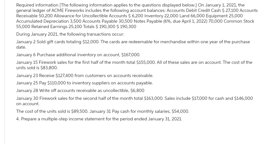 Required information [The following information applies to the questions displayed below.] On January 1, 2021, the
general ledger of ACME Fireworks includes the following account balances: Accounts Debit Credit Cash $ 27,100 Accounts
Receivable 50,200 Allowance for Uncollectible Accounts $ 6,200 Inventory 22,000 Land 66,000 Equipment 25,000
Accumulated Depreciation 3,500 Accounts Payable 30,500 Notes Payable (6%, due April 1, 2022) 70,000 Common Stock
55,000 Retained Earnings 25,100 Totals $ 190,300 $ 190,300
During January 2021, the following transactions occur:
January 2 Sold gift cards totaling $12,000. The cards are redeemable for merchandise within one year of the purchase
date.
January 6 Purchase additional inventory on account, $167,000.
January 15 Firework sales for the first half of the month total $155,000. All of these sales are on account. The cost of the
units sold is $83,800.
January 23 Receive $127,400 from customers on accounts receivable.
January 25 Pay $110,000 to inventory suppliers on accounts payable.
January 28 Write off accounts receivable as uncollectible, $6,800
January 30 Firework sales for the second half of the month total $163,000. Sales include $17,000 for cash and $146,000
on account.
The cost of the units sold is $89,500. January 31 Pay cash for monthly salaries, $54,000.
4. Prepare a multiple-step income statement for the period ended January 31, 2021.