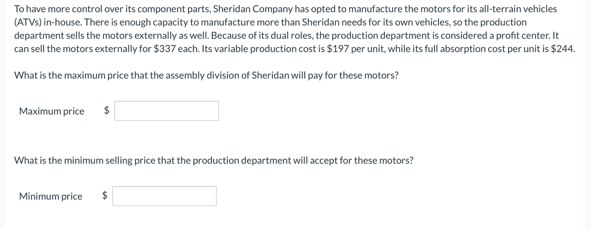To have more control over its component parts, Sheridan Company has opted to manufacture the motors for its all-terrain vehicles
(ATVs) in-house. There is enough capacity to manufacture more than Sheridan needs for its own vehicles, so the production
department sells the motors externally as well. Because of its dual roles, the production department is considered a profit center. It
can sell the motors externally for $337 each. Its variable production cost is $197 per unit, while its full absorption cost per unit is $244.
What is the maximum price that the assembly division of Sheridan will pay for these motors?
Maximum price $
What is the minimum selling price that the production department will accept for these motors?
Minimum price $