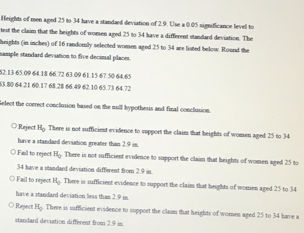Heights of men aged 25 to 34 have a standard deviation of 2.9. Use a 0.05 significance level to
test the claim that the heights of women aged 25 to 34 have a different standard deviation. The
heights (in inches) of 16 randomly selected women aged 25 to 34 are listed below. Round the
sample standard deviation to five decimal places.
52.13 65.09 64.18 66.72 63.09 61.15 67.50 64.65
53.80 64.21 60.17 68.28 66.49 62.10 65.73 64.72
Select the correct conclusion based on the null hypothesis and final conclusion.
O Reject Ho. There is not sufficient evidence to support the claim that heights of women aged 25 to 34
have a standard deviation greater than 2.9 in.
O Fail to reject Ho. There is not sufficient evidence to support the claim that heights of women aged 25 to
34 have a standard deviation different from 2.9 in.
O Fail to reject Ho. There is sufficient evidence to support the claim that heights of women aged 25 to 34
have a standard deviation less than 2.9 in.
O Reject Ho. There is sufficient evidence to support the claim that heights of women aged 25 to 34 have a
standard deviation different from 2.9 in.