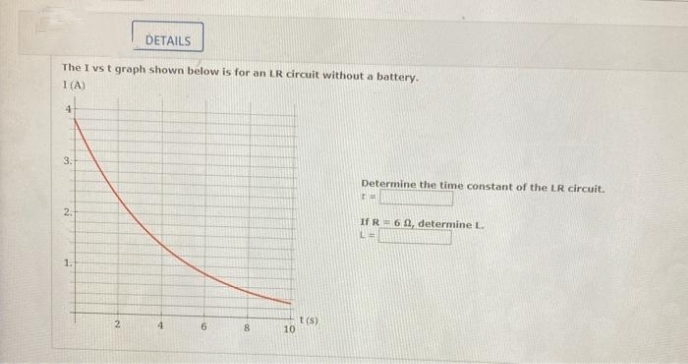 DETAILS
The I vs t graph shown below is for an LR circuit without a battery.
I (A)
3.
Determine the time constant of the LR circuit.
2.
If R= 60, determine L.
1.
t (s)
10
2.
