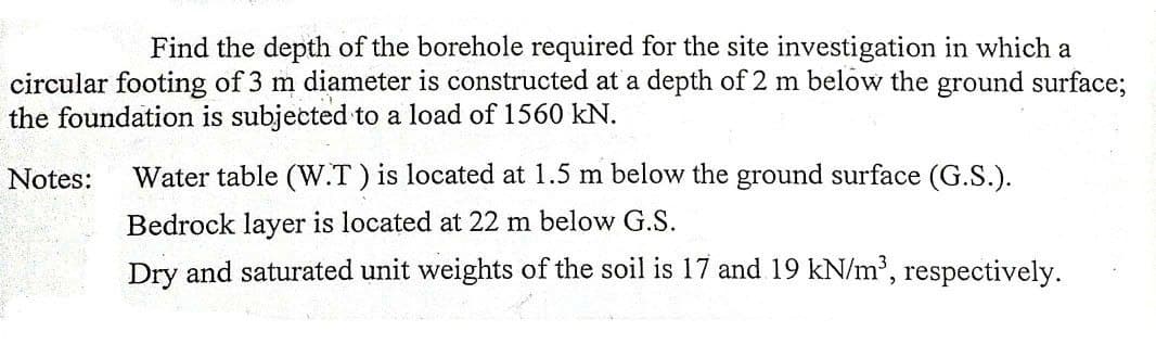 Find the depth of the borehole required for the site investigation in which a
circular footing of 3 m diameter is constructed at a depth of 2 m below the ground surface;
the foundation is subjected to a load of 1560 kN.
Notes:
Water table (W.T) is located at 1.5 m below the ground surface (G.S.).
Bedrock layer is located at 22 m below G.S.
Dry and saturated unit weights of the soil is 17 and 19 kN/m2, respectively.
