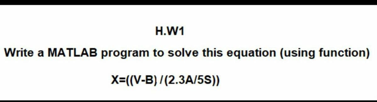 H.W1
Write a MATLAB program to solve this equation (using function)
X=((V-B) / (2.3A/5S))
