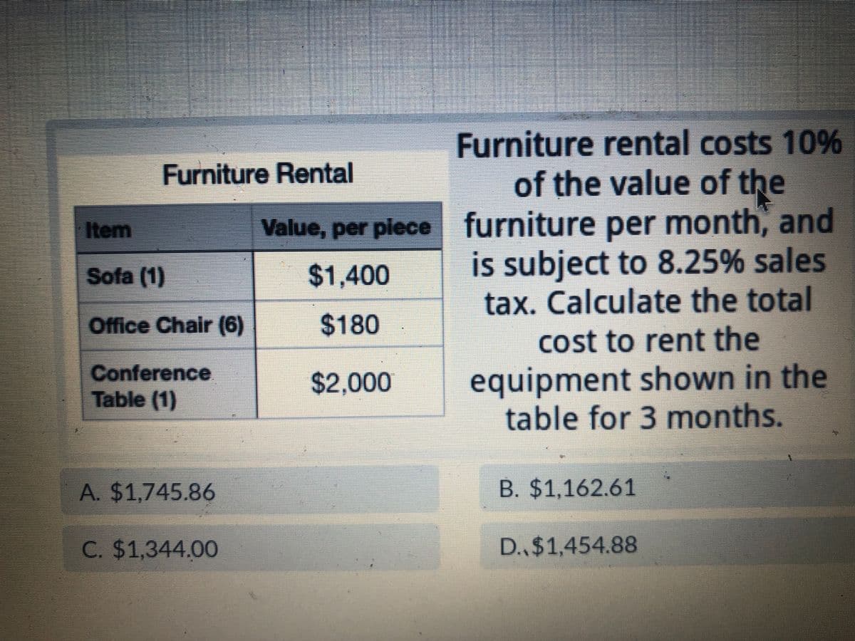 Furniture Rental
Item
Sofa (1)
Office Chair (6)
Conference
Table (1)
A. $1,745.86
C. $1,344.00
Value, per piece
$1,400
$180
$2,000
Furniture rental costs 10%
of the value of the
furniture per month, and
is subject to 8.25% sales
tax. Calculate the total
cost to rent the
equipment shown in the
table for 3 months.
B. $1,162.61
D., $1,454.88