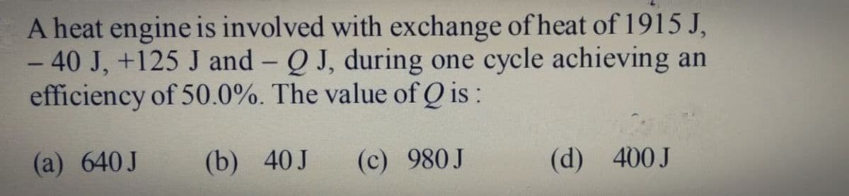 A heat engine is involved with exchange of heat of 1915 J,
- 40 J, +125 J and - Q J, during one cycle achieving an
efficiency of 50.0%. The value of Q is :
(a) 640J
(b) 40J
(c) 980J
(d) 400J
