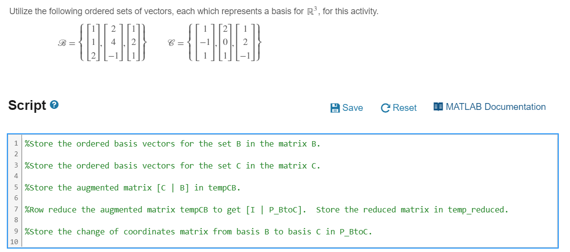 Utilize the following ordered sets of vectors, each which represents a basis for R³, for this activity.
Script
B =
C =
1 %Store the ordered basis vectors for the set B in the matrix B.
2
3 %Store the ordered basis vectors for the set C in the matrix C.
4
5 %Store the augmented matrix [C | B] in tempCB.
6
Save
C Reset
MATLAB Documentation
7 %Row reduce the augmented matrix tempCB to get [I | P_BtoC]. Store the reduced matrix in temp_reduced.
8
9%Store the change of coordinates matrix from basis B to basis C in P_BtoC.
10
