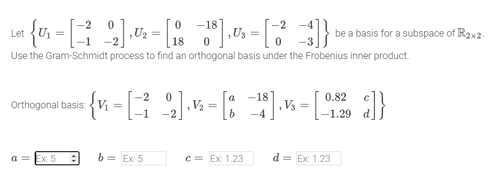 Let
{v
-2 0
0
U₁ =
U2 =
-1 -2
18
0
-18], U
-2
U3
=
be a basis for a subspace of R2×2.
0
Use the Gram-Schmidt process to find an orthogonal basis under the Frobenius inner product.
-2
0
а
-18
0.82
Orthogonal basis:
V₁ =
V₂ =
,
, V3
=
-1
-4
-1.29
} ] }
a =
Ex: 5
b = Ex: 5
c = Ex: 1.23
d = Ex: 1.23