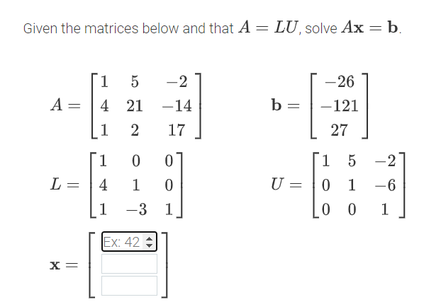 Given the matrices below and that A = LU, solve Ax = b.
1
5
-2
-26
A =
=
4 21 -14
b =
-121
1
2
17
27
1
0
0
1
5 -2
L =
4
1
0
U =
0 1 -6
1
-3 1
00
1
Ex: 42
x=