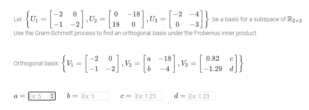 -2 0
Let
{U₁ = [ ² Q2], U₂ = [ 18
-18
-2
, U3 =
be a basis for a subspace of R2×2.
0
0
Use the Gram-Schmidt process to find an orthogonal basis under the Frobenius inner product.
-2
0
Orthogonal basis:
V₁
=
-1
-2
2 ]
V₂
=
a -18
b
0.82
V3
=
-4
-1.29
}]}
a =
Ex: 5
b =
Ex: 5
C Ex: 1.23
d = Ex: 1.23