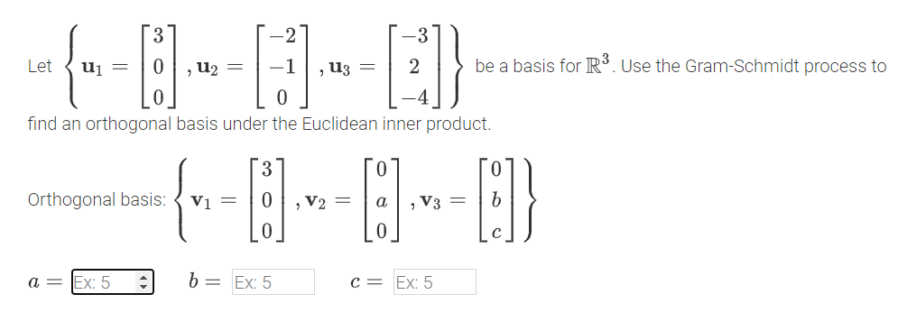 3
Let
u1 =
0
, u₂ =
-3
B-B-Q}
, U3 =
be a basis for R³. Use the Gram-Schmidt process to
find an orthogonal basis under the Euclidean inner product.
Orthogonal basis:
3
0
- {~= B] - B] = 0}}
V1=
=
α
0
, V3
b
a = Ex: 5
b =
Ex: 5
c = Ex: 5