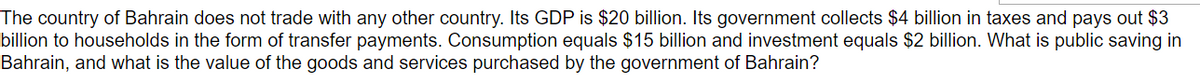 The country of Bahrain does not trade with any other country. Its GDP is $20 billion. Its government collects $4 billion in taxes and pays out $3
billion to households in the form of transfer payments. Consumption equals $15 billion and investment equals $2 billion. What is public saving in
Bahrain, and what is the value of the goods and services purchased by the government of Bahrain?
