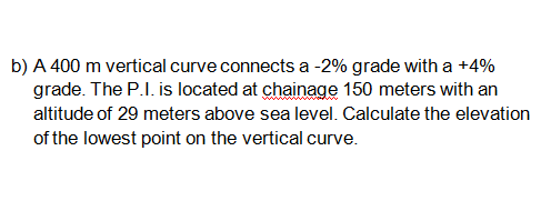 b) A 400 m vertical curve connects a -2% grade with a +4%
grade. The P.I. is located at chainage 150 meters with an
altitude of 29 meters above sea level. Calculate the elevation
of the lowest point on the vertical curve.