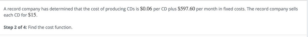A record company has determined that the cost of producing CDs is $0.06 per CD plus $597.60 per month in fixed costs. The record company sells
each CD for $15.
Step 2 of 4: Find the cost function.