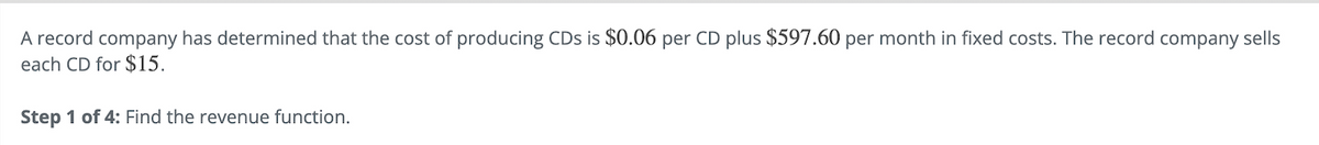A record company has determined that the cost of producing CDs is $0.06 per CD plus $597.60 per month in fixed costs. The record company sells
each CD for $15.
Step 1 of 4: Find the revenue function.