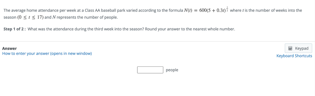 The average home attendance per week at a Class AA baseball park varied according to the formula N(t) = 600(5 + 0.3t) where t is the number of weeks into the
season (0 ≤ t ≤ 17) and N represents the number of people.
Step 1 of 2: What was the attendance during the third week into the season? Round your answer to the nearest whole number.
Answer
How to enter your answer (opens in new window)
people
Keypad
Keyboard Shortcuts