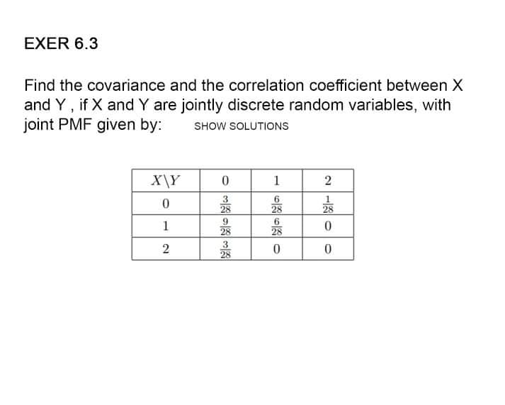 EXER 6.3
Find the covariance and the correlation coefficient between X
and Y, if X and Y are jointly discrete random variables, with
joint PMF given by: SHOW SOLUTIONS
X\Y
0
1
6
0
28
6
1
28
2
0
333333
28
28
28
2120
28
0
