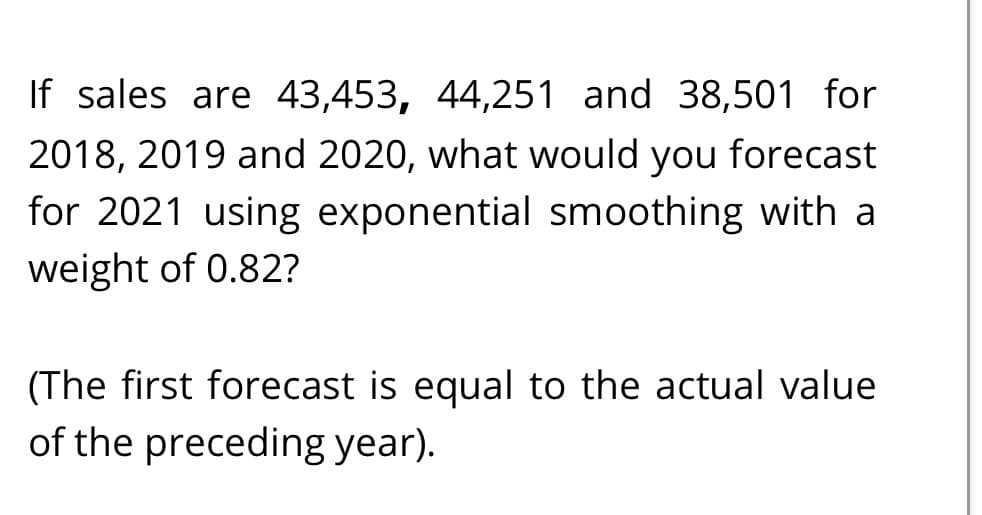 If sales are 43,453, 44,251 and 38,501 for
2018, 2019 and 2020, what would you forecast
for 2021 using exponential smoothing with a
weight of 0.82?
(The first forecast is equal to the actual value
of the preceding year).

