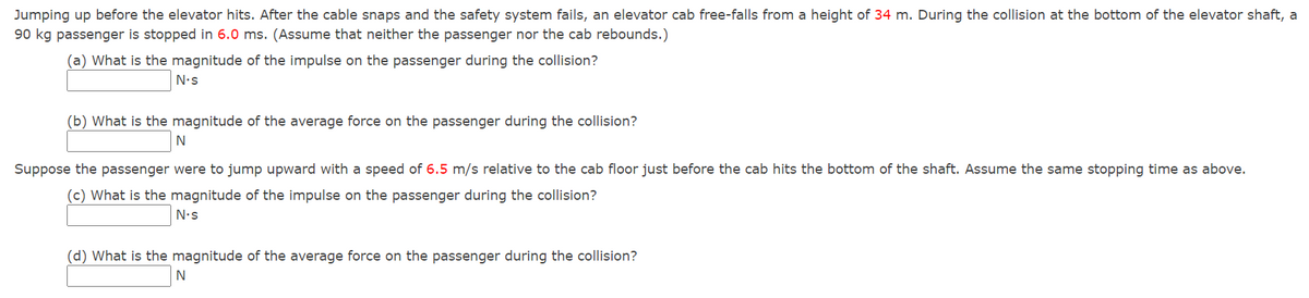 Jumping up before the elevator hits. After the cable snaps and the safety system fails, an elevator cab free-falls from a height of 34 m. During the collision at the bottom of the elevator shaft, a
90 kg passenger is stopped in 6.0 ms. (Assume that neither the passenger nor the cab rebounds.)
(a) What is the magnitude of the impulse on the passenger during the collision?
N's
(b) What is the magnitude of the average force on the passenger during the collision?
N
Suppose the passenger were to jump upward with a speed of 6.5 m/s relative to the cab floor just before the cab hits the bottom of the shaft. Assume the same stopping time as above.
(c) What is the magnitude of the impulse on the passenger during the collision?
N•s
(d) What is the magnitude of the average force on the passenger during the collision?
N
