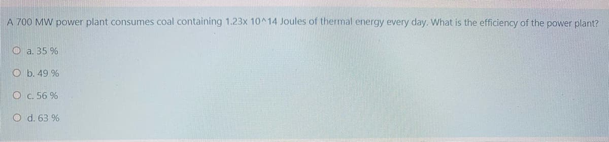 A 700 MW power plant consumes coal containing 1.23x 10^14 Joules of thermal energy every day. What is the efficiency of the power plant?
O a. 35 %
O b. 49 %
O c. 56 %
O d. 63 %
